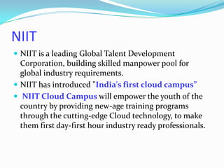 NIIT
 NIIT is a leading Global Talent Development

Corporation, building skilled manpower pool for
global industry requirements.
 NIIT has introduced "India's first cloud campus”
 NIIT Cloud Campus will empower the youth of the
country by providing new-age training programs
through the cutting-edge Cloud technology, to make
them first day-first hour industry ready professionals.

 