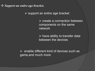  Support an entire age bracket.

                  support an entire age bracket

                             create a connection between
                            components on the same
                            network

                             have ability to transfer data
                            between the devices


               enable different kind of devices such as
              game,and much more
 