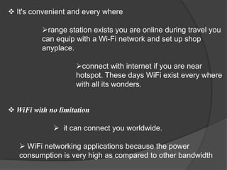  It's convenient and every where

          range station exists you are online during travel you
          can equip with a Wi-Fi network and set up shop
          anyplace.

                    connect with internet if you are near
                    hotspot. These days WiFi exist every where
                    with all its wonders.


 WiFi with no limitation

              it can connect you worldwide.

    WiFi networking applications because the power
   consumption is very high as compared to other bandwidth
 