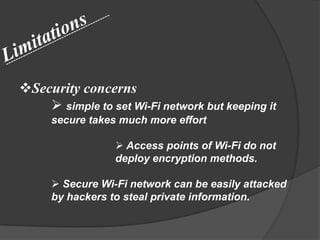 Security concerns
     simple to set Wi-Fi network but keeping it
     secure takes much more effort

                  Access points of Wi-Fi do not
                 deploy encryption methods.

      Secure Wi-Fi network can be easily attacked
     by hackers to steal private information.
 