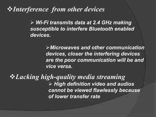 Interference from other devices
        Wi-Fi transmits data at 2.4 GHz making
       susceptible to interfere Bluetooth enabled
       devices.

             Microwaves and other communication
             devices, closer the interfering devices
             are the poor communication will be and
             vice versa.

Lacking high-quality media streaming
               High definition video and audios
              cannot be viewed flawlessly because
              of lower transfer rate
 