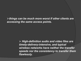things can be much more worst if other clients are
accessing the same access points.




          High-definition audio and video files are
         timely-delivery-intensive, and typical
         wireless networks have neither the transfer
         speeds nor the consistency to transfer them
         flawlessly.
 