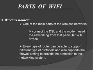 PARTS OF WIFI
           ------------------------------------------------------------------------



 Wireless Routers
             One of the main parts of the wireless networks

                         connect the DSL and the modem used in
                        the networking from that particular Wifi
                        device.

              Every type of router can be able to support
             different type of protocols and also supports the
             firewall setting to provide the protection to the
             networking system.
 
