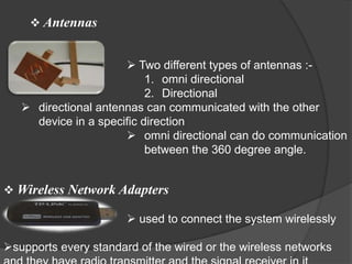  Antennas


                       Two different types of antennas :-
                           1. omni directional
                           2. Directional
    directional antennas can communicated with the other
     device in a specific direction
                       omni directional can do communication
                           between the 360 degree angle.


 Wireless Network Adapters

                        used to connect the system wirelessly

supports every standard of the wired or the wireless networks
 