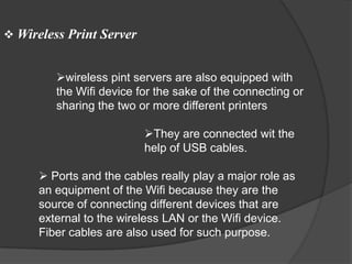  Wireless Print Server


         wireless pint servers are also equipped with
         the Wifi device for the sake of the connecting or
         sharing the two or more different printers

                          They are connected wit the
                          help of USB cables.

       Ports and the cables really play a major role as
      an equipment of the Wifi because they are the
      source of connecting different devices that are
      external to the wireless LAN or the Wifi device.
      Fiber cables are also used for such purpose.
 