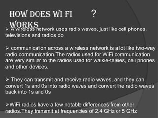 How does wi fi                    ?
 works
 A wireless network uses radio waves, just like cell phones,
televisions and radios do

 communication across a wireless network is a lot like two-way
radio communication.The radios used for WiFi communication
are very similar to the radios used for walkie-talkies, cell phones
and other devices.

 They can transmit and receive radio waves, and they can
convert 1s and 0s into radio waves and convert the radio waves
back into 1s and 0s

WiFi radios have a few notable differences from other
radios.They transmit at frequencies of 2.4 GHz or 5 GHz
 