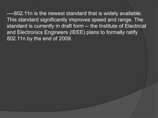 ----802.11n is the newest standard that is widely available.
This standard significantly improves speed and range. The
standard is currently in draft form -- the Institute of Electrical
and Electronics Engineers (IEEE) plans to formally ratify
802.11n by the end of 2009.
 