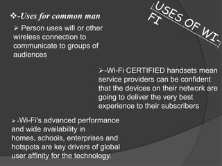 -Uses for common man
 Person uses wifi or other
wireless connection to
communicate to groups of
audiences

                           -Wi-Fi CERTIFIED handsets mean
                           service providers can be confident
                           that the devices on their network are
                           going to deliver the very best
                           experience to their subscribers
 -Wi-Fi's advanced performance
and wide availability in
homes, schools, enterprises and
hotspots are key drivers of global
user affinity for the technology.
 