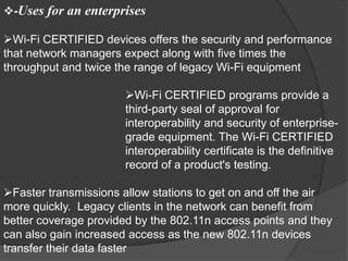 -Uses for an enterprises

Wi-Fi CERTIFIED devices offers the security and performance
that network managers expect along with five times the
throughput and twice the range of legacy Wi-Fi equipment

                      Wi-Fi CERTIFIED programs provide a
                      third-party seal of approval for
                      interoperability and security of enterprise-
                      grade equipment. The Wi-Fi CERTIFIED
                      interoperability certificate is the definitive
                      record of a product's testing.

Faster transmissions allow stations to get on and off the air
more quickly. Legacy clients in the network can benefit from
better coverage provided by the 802.11n access points and they
can also gain increased access as the new 802.11n devices
transfer their data faster
 