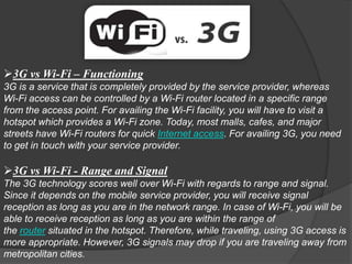 3G vs Wi-Fi – Functioning
3G is a service that is completely provided by the service provider, whereas
Wi-Fi access can be controlled by a Wi-Fi router located in a specific range
from the access point. For availing the Wi-Fi facility, you will have to visit a
hotspot which provides a Wi-Fi zone. Today, most malls, cafes, and major
streets have Wi-Fi routers for quick Internet access. For availing 3G, you need
to get in touch with your service provider.

3G vs Wi-Fi - Range and Signal
The 3G technology scores well over Wi-Fi with regards to range and signal.
Since it depends on the mobile service provider, you will receive signal
reception as long as you are in the network range. In case of Wi-Fi, you will be
able to receive reception as long as you are within the range of
the router situated in the hotspot. Therefore, while traveling, using 3G access is
more appropriate. However, 3G signals may drop if you are traveling away from
metropolitan cities.
 