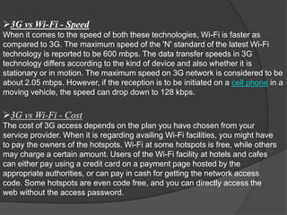 3G vs Wi-Fi - Speed
When it comes to the speed of both these technologies, Wi-Fi is faster as
compared to 3G. The maximum speed of the 'N' standard of the latest Wi-Fi
technology is reported to be 600 mbps. The data transfer speeds in 3G
technology differs according to the kind of device and also whether it is
stationary or in motion. The maximum speed on 3G network is considered to be
about 2.05 mbps. However, if the reception is to be initiated on a cell phone in a
moving vehicle, the speed can drop down to 128 kbps.

3G vs Wi-Fi - Cost
The cost of 3G access depends on the plan you have chosen from your
service provider. When it is regarding availing Wi-Fi facilities, you might have
to pay the owners of the hotspots. Wi-Fi at some hotspots is free, while others
may charge a certain amount. Users of the Wi-Fi facility at hotels and cafes
can either pay using a credit card on a payment page hosted by the
appropriate authorities, or can pay in cash for getting the network access
code. Some hotspots are even code free, and you can directly access the
web without the access password.
 