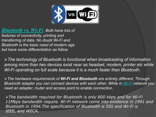 Bluetooth vs. Wi-Fi :Both have lots of
features of connectivity, printing and
transferring of data. No doubt Wi-Fi and
Bluetooth is the basic need of modern age
but have some differentiation as follow

 The technology of Bluetooth is functional when broadcasting of information
 among more than two devices exist near as headset, modem, printer etc while
 Wi-Fi operating on full scale because it is a much faster than Bluetooth.
 The hardware requirements of Wi-Fi and Bluetooth are entirely different, Through
 Bluetooth adapter you can connect devices with each other. While in Wi-Fi network you
 need an adapter, router and access point to enable connection.

  The bandwidth required for Bluetooth is only 800 kbps and for Wi-Fi
  11Mbps bandwidth require. Wi-Fi network come into existence in 1991 and
  Bluetooth in 1994.The specification of Bluetooth is SIG and Wi-Fi is
  IEEE, and WECA.
 