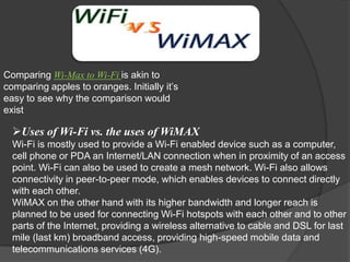 Comparing Wi-Max to Wi-Fi is akin to
comparing apples to oranges. Initially it’s
easy to see why the comparison would
exist

  Uses of Wi-Fi vs. the uses of WiMAX
  Wi-Fi is mostly used to provide a Wi-Fi enabled device such as a computer,
  cell phone or PDA an Internet/LAN connection when in proximity of an access
  point. Wi-Fi can also be used to create a mesh network. Wi-Fi also allows
  connectivity in peer-to-peer mode, which enables devices to connect directly
  with each other.
  WiMAX on the other hand with its higher bandwidth and longer reach is
  planned to be used for connecting Wi-Fi hotspots with each other and to other
  parts of the Internet, providing a wireless alternative to cable and DSL for last
  mile (last km) broadband access, providing high-speed mobile data and
  telecommunications services (4G).
 