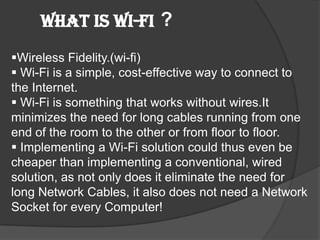 What is Wi-Fi ?
Wireless Fidelity.(wi-fi)
 Wi-Fi is a simple, cost-effective way to connect to
the Internet.
 Wi-Fi is something that works without wires.It
minimizes the need for long cables running from one
end of the room to the other or from floor to floor.
 Implementing a Wi-Fi solution could thus even be
cheaper than implementing a conventional, wired
solution, as not only does it eliminate the need for
long Network Cables, it also does not need a Network
Socket for every Computer!
 