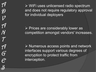 A    WiFi uses unlicensed radio spectrum
D   and does not require regulatory approval
    for individual deployers
V
A    Prices are considerably lower as
N   competition amongst vendors' increases.

T
A    Numerous access points and network
    interfaces support various degrees of
G   encryption to protect traffic from
E   interception.

S
 