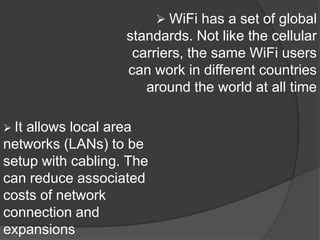  WiFi has a set of global
                   standards. Not like the cellular
                    carriers, the same WiFi users
                   can work in different countries
                      around the world at all time

 Itallows local area
networks (LANs) to be
setup with cabling. The
can reduce associated
costs of network
connection and
expansions
 