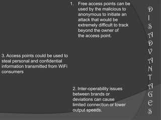 1. Free access points can be
                                       used by the malicious to       D
                                       anonymous to initiate an
                                       attack that would be           I
                                       extremely difficult to track
                                       beyond the owner of
                                                                      S
                                       the access point.              A
                                                                      D
3. Access points could be used to
                                                                      V
steal personal and confidential                                       A
information transmitted from WiFi
consumers                                                             N
                                                                      T
                                     2. Inter-operability issues      A
                                     between brands or                G
                                     deviations can cause
                                     limited connection or lower      E
                                     output speeds.
                                                                      S
 