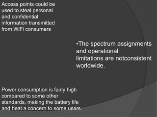 Access points could be
used to steal personal
and confidential
information transmitted
from WiFi consumers

                               •The spectrum assignments
                               and operational
                               limitations are notconsistent
                               worldwide.


Power consumption is fairly high
compared to some other
standards, making the battery life
and heat a concern to some users.
 