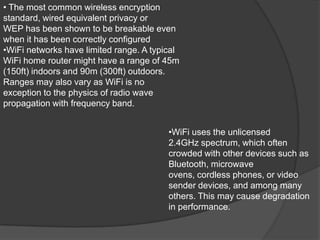 • The most common wireless encryption
standard, wired equivalent privacy or
WEP has been shown to be breakable even
when it has been correctly configured
•WiFi networks have limited range. A typical
WiFi home router might have a range of 45m
(150ft) indoors and 90m (300ft) outdoors.
Ranges may also vary as WiFi is no
exception to the physics of radio wave
propagation with frequency band.


                                         •WiFi uses the unlicensed
                                         2.4GHz spectrum, which often
                                         crowded with other devices such as
                                         Bluetooth, microwave
                                         ovens, cordless phones, or video
                                         sender devices, and among many
                                         others. This may cause degradation
                                         in performance.
 