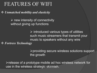 FEATURES OF WIFI
 Unmatched mobility and elasticity

       new intensity of connectivity
      without giving up functions

                     introduced various types of utilities
                    such music streamers that transmit your
                    music to speakers without any wire
 Fortress Technology

                    providing secure wireless solutions support
                    the growth

   release of a prototype mobile ad hoc wireless network for
   use in the wireless strategic skirmish.
 
