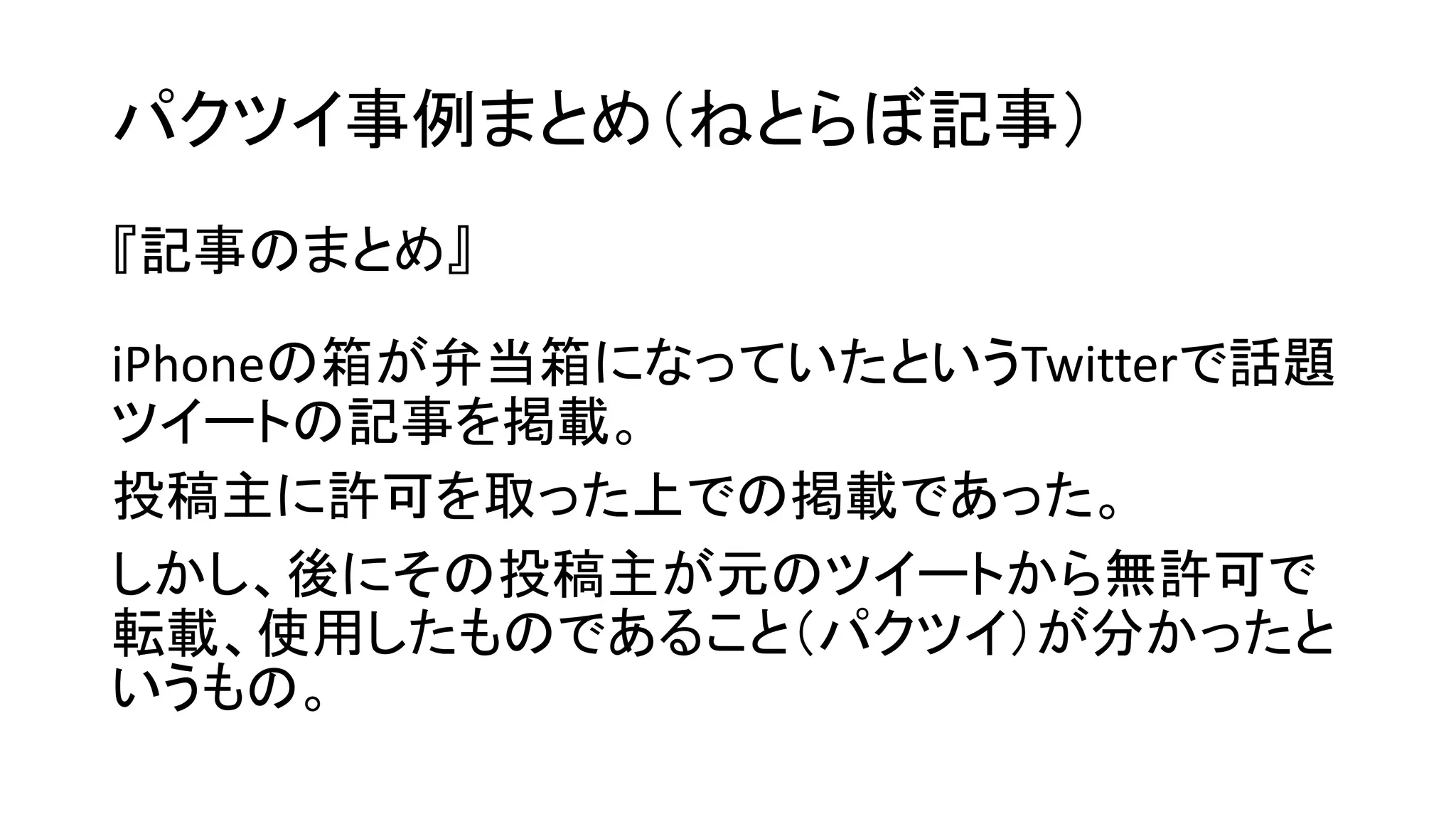 パクツイ事例まとめ（ねとらぼ記事） 
『記事のまとめ』 
iPhoneの箱が弁当箱になっていたというTwitterで話題 ツイートの記事を掲載。 
投稿主に許可を取った上での掲載であった。 
しかし、後にその投稿主が元のツイートから無許可で 転載、使用したものであること（パクツイ）が分かったと いうもの。  