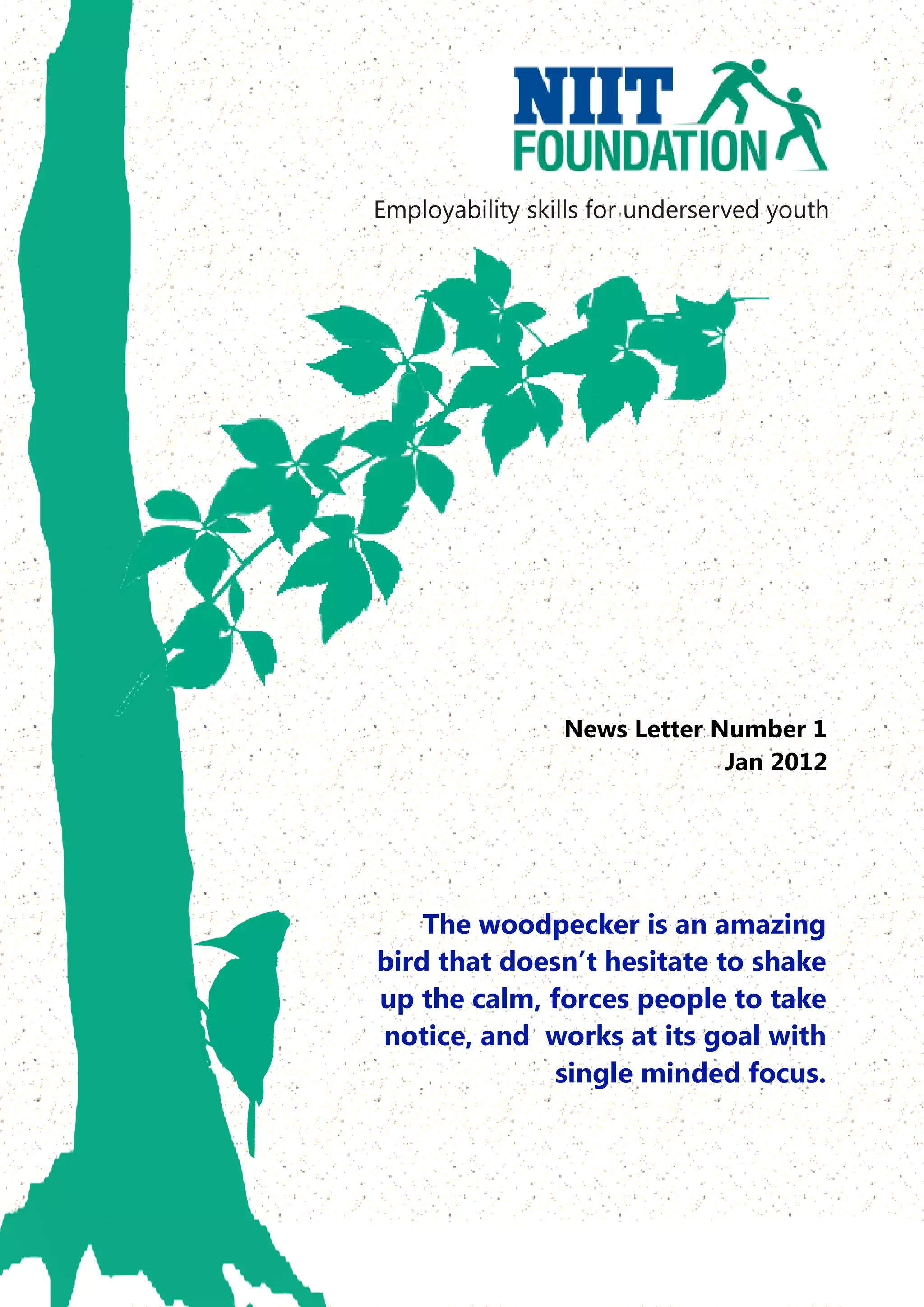 Employability skills for underserved youth




                 News Letter Number 1
                              Jan 2012




    The woodpecker is an amazing
bird that doesn’t hesitate to shake
up the calm, forces people to take
notice, and works at its goal with
              single minded focus.
 