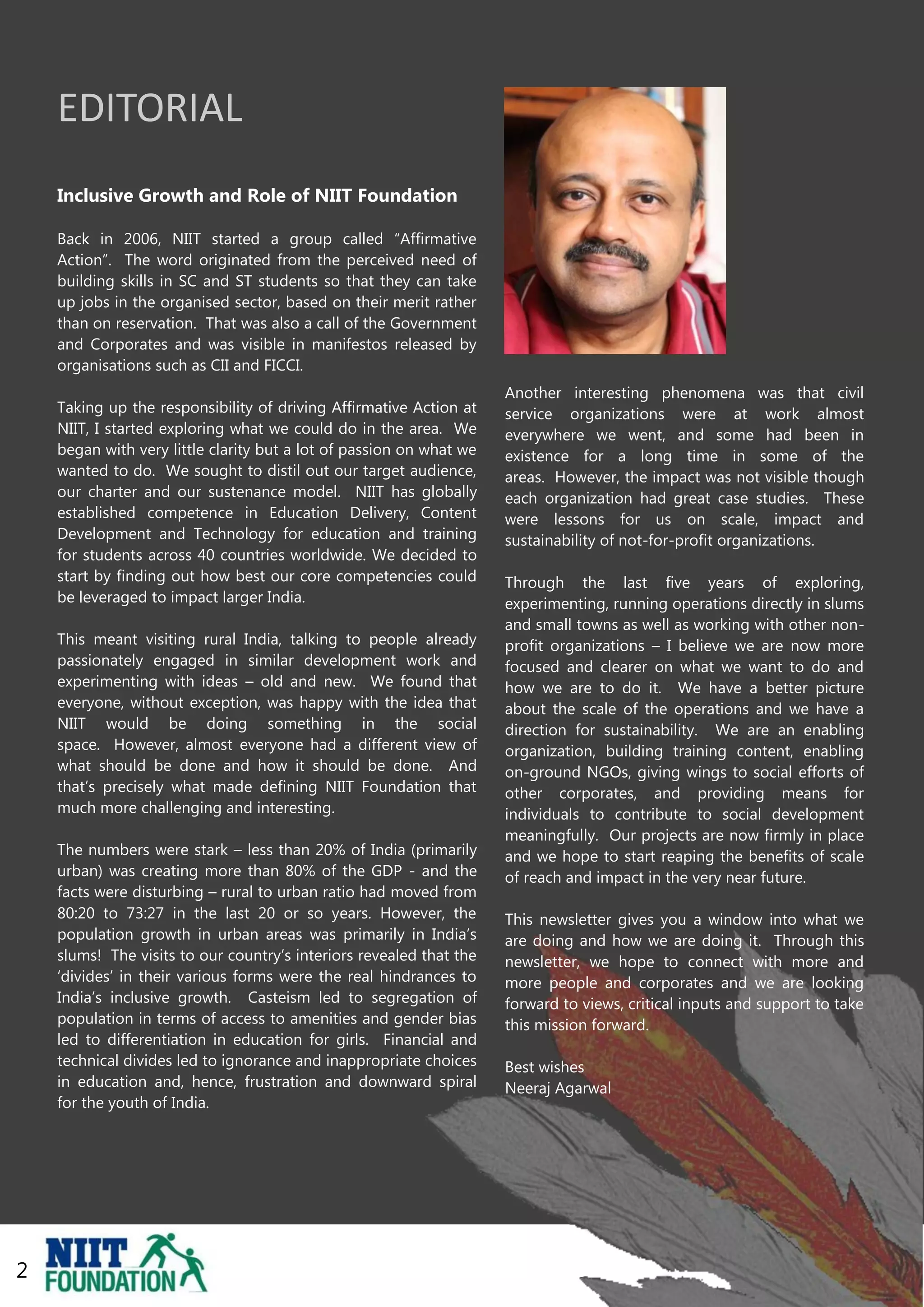 EDITORIAL
    Inclusive Growth and Role of NIIT Foundation

    Back in 2006, NIIT started a group called “Affirmative
    Action”. The word originated from the perceived need of
    building skills in SC and ST students so that they can take
    up jobs in the organised sector, based on their merit rather
    than on reservation. That was also a call of the Government
    and Corporates and was visible in manifestos released by
    organisations such as CII and FICCI.
                                                                     Another interesting phenomena was that civil
    Taking up the responsibility of driving Affirmative Action at    service organizations were at work almost
    NIIT, I started exploring what we could do in the area. We       everywhere we went, and some had been in
    began with very little clarity but a lot of passion on what we   existence for a long time in some of the
    wanted to do. We sought to distil out our target audience,       areas. However, the impact was not visible though
    our charter and our sustenance model. NIIT has globally          each organization had great case studies. These
    established competence in Education Delivery, Content            were lessons for us on scale, impact and
    Development and Technology for education and training            sustainability of not-for-profit organizations.
    for students across 40 countries worldwide. We decided to
    start by finding out how best our core competencies could        Through the last five years of exploring,
    be leveraged to impact larger India.                             experimenting, running operations directly in slums
                                                                     and small towns as well as working with other non-
    This meant visiting rural India, talking to people already       profit organizations – I believe we are now more
    passionately engaged in similar development work and             focused and clearer on what we want to do and
    experimenting with ideas – old and new. We found that            how we are to do it. We have a better picture
    everyone, without exception, was happy with the idea that        about the scale of the operations and we have a
    NIIT would be doing something in the social                      direction for sustainability. We are an enabling
    space. However, almost everyone had a different view of          organization, building training content, enabling
    what should be done and how it should be done. And               on-ground NGOs, giving wings to social efforts of
    that‟s precisely what made defining NIIT Foundation that         other corporates, and providing means for
    much more challenging and interesting.                           individuals to contribute to social development
                                                                     meaningfully. Our projects are now firmly in place
    The numbers were stark – less than 20% of India (primarily       and we hope to start reaping the benefits of scale
    urban) was creating more than 80% of the GDP - and the           of reach and impact in the very near future.
    facts were disturbing – rural to urban ratio had moved from
    80:20 to 73:27 in the last 20 or so years. However, the          This newsletter gives you a window into what we
    population growth in urban areas was primarily in India‟s        are doing and how we are doing it. Through this
    slums! The visits to our country‟s interiors revealed that the   newsletter, we hope to connect with more and
    „divides‟ in their various forms were the real hindrances to     more people and corporates and we are looking
    India‟s inclusive growth. Casteism led to segregation of         forward to views, critical inputs and support to take
    population in terms of access to amenities and gender bias       this mission forward.
    led to differentiation in education for girls. Financial and
    technical divides led to ignorance and inappropriate choices     Best wishes
    in education and, hence, frustration and downward spiral         Neeraj Agarwal
    for the youth of India.




2
                                                                                                                             2
 