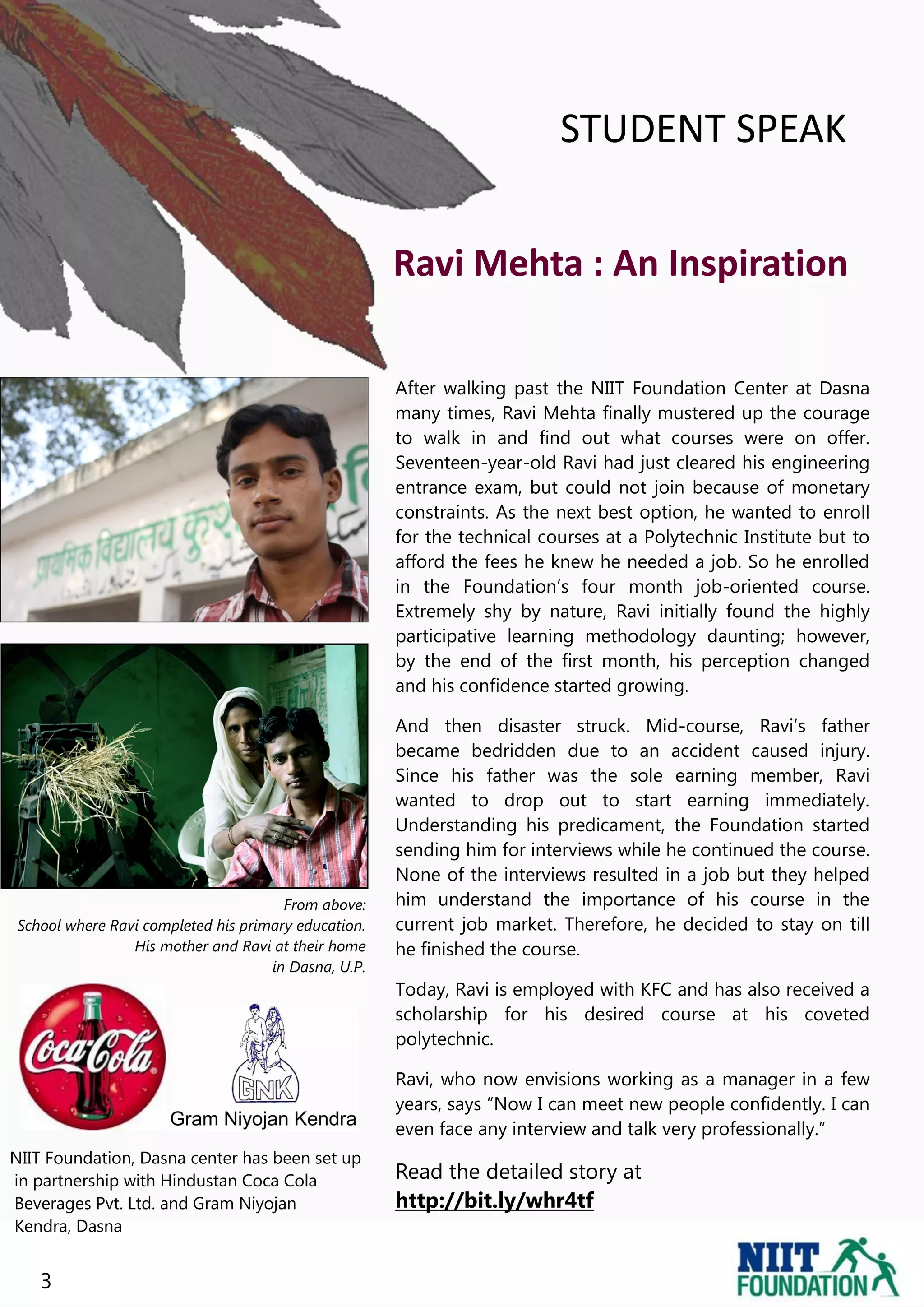 STUDENT SPEAK


                                                     Ravi Mehta : An Inspiration

                                                     After walking past the NIIT Foundation Center at Dasna
                                                     many times, Ravi Mehta finally mustered up the courage
                                                     to walk in and find out what courses were on offer.
                                                     Seventeen-year-old Ravi had just cleared his engineering
                                                     entrance exam, but could not join because of monetary
                                                     constraints. As the next best option, he wanted to enroll
                                                     for the technical courses at a Polytechnic Institute but to
                                                     afford the fees he knew he needed a job. So he enrolled
                                                     in the Foundation‟s four month job-oriented course.
                                                     Extremely shy by nature, Ravi initially found the highly
                                                     participative learning methodology daunting; however,
                                                     by the end of the first month, his perception changed
                                                     and his confidence started growing.

                                                     And then disaster struck. Mid-course, Ravi‟s father
                                                     became bedridden due to an accident caused injury.
                                                     Since his father was the sole earning member, Ravi
                                                     wanted to drop out to start earning immediately.
                                                     Understanding his predicament, the Foundation started
                                                     sending him for interviews while he continued the course.
                                                     None of the interviews resulted in a job but they helped
                                      From above:    him understand the importance of his course in the
School where Ravi completed his primary education.   current job market. Therefore, he decided to stay on till
                His mother and Ravi at their home    he finished the course.
                                    in Dasna, U.P.
                                                     Today, Ravi is employed with KFC and has also received a
                                                     scholarship for his desired course at his coveted
                                                     polytechnic.

                                                     Ravi, who now envisions working as a manager in a few
                                                     years, says “Now I can meet new people confidently. I can
                                                     even face any interview and talk very professionally.”
NIIT Foundation, Dasna center has been set up
in partnership with Hindustan Coca Cola              Read the detailed story at
Beverages Pvt. Ltd. and Gram Niyojan                 http://bit.ly/whr4tf
Kendra, Dasna


   3
 