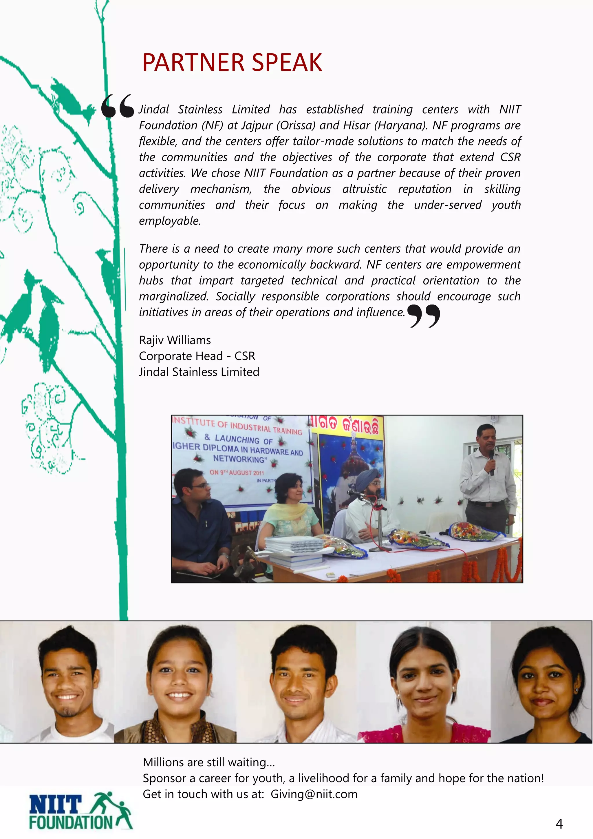 PARTNER SPEAK
Jindal Stainless Limited has established training centers with NIIT
Foundation (NF) at Jajpur (Orissa) and Hisar (Haryana). NF programs are
flexible, and the centers offer tailor-made solutions to match the needs of
the communities and the objectives of the corporate that extend CSR
activities. We chose NIIT Foundation as a partner because of their proven
delivery mechanism, the obvious altruistic reputation in skilling
communities and their focus on making the under-served youth
employable.

There is a need to create many more such centers that would provide an
opportunity to the economically backward. NF centers are empowerment
hubs that impart targeted technical and practical orientation to the
marginalized. Socially responsible corporations should encourage such
initiatives in areas of their operations and influence.

Rajiv Williams
Corporate Head - CSR
Jindal Stainless Limited




Millions are still waiting…
Sponsor a career for youth, a livelihood for a family and hope for the nation!
Get in touch with us at: Giving@niit.com

                                                                                 4
 