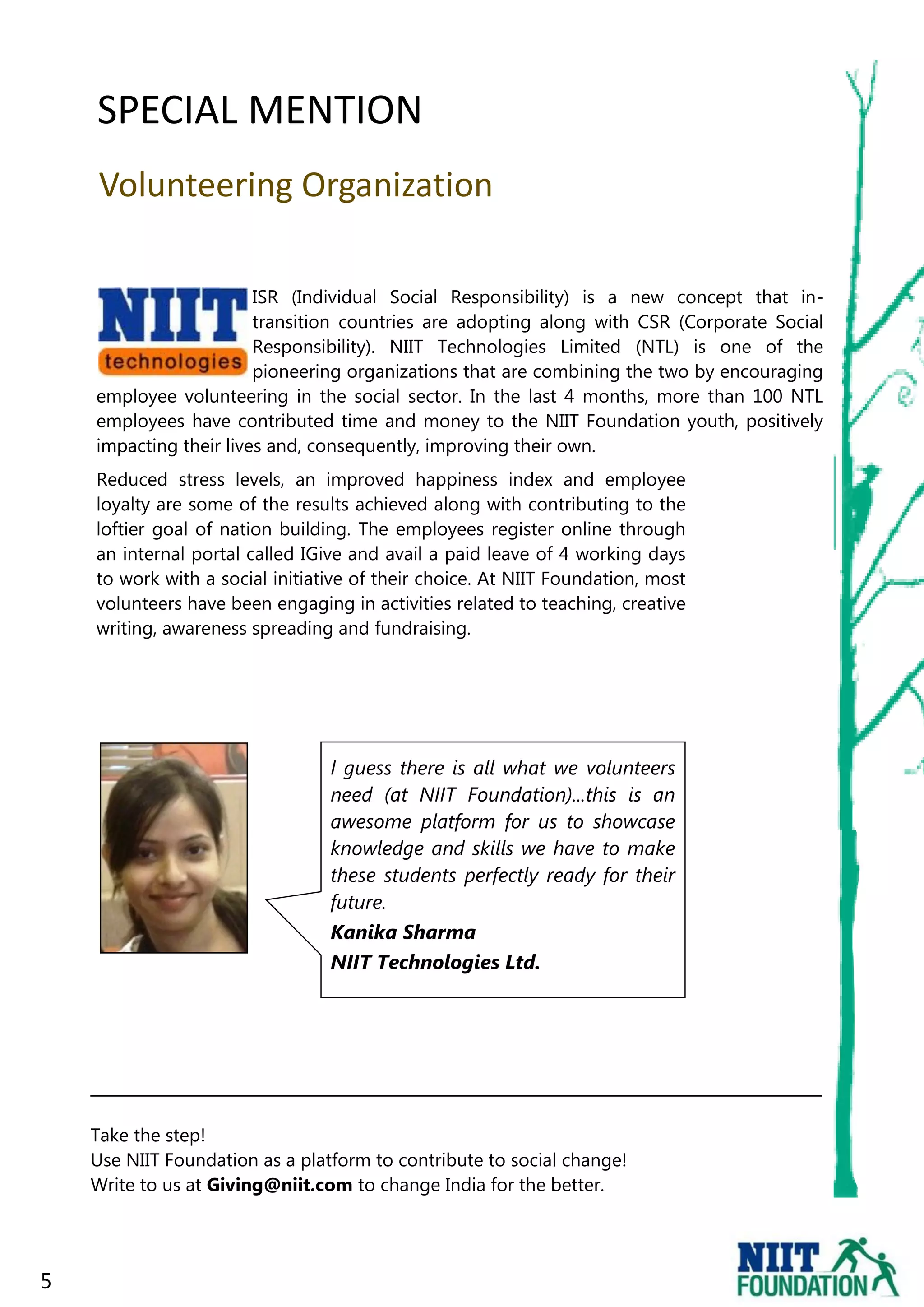 SPECIAL MENTION
    Volunteering Organization

                        ISR (Individual Social Responsibility) is a new concept that in-
                        transition countries are adopting along with CSR (Corporate Social
                        Responsibility). NIIT Technologies Limited (NTL) is one of the
                        pioneering organizations that are combining the two by encouraging
    employee volunteering in the social sector. In the last 4 months, more than 100 NTL
    employees have contributed time and money to the NIIT Foundation youth, positively
    impacting their lives and, consequently, improving their own.
    Reduced stress levels, an improved happiness index and employee
    loyalty are some of the results achieved along with contributing to the
    loftier goal of nation building. The employees register online through
    an internal portal called IGive and avail a paid leave of 4 working days
    to work with a social initiative of their choice. At NIIT Foundation, most
    volunteers have been engaging in activities related to teaching, creative
    writing, awareness spreading and fundraising.




                                 I guess there is all what we volunteers
                                 need (at NIIT Foundation)...this is an
                                 awesome platform for us to showcase
                                 knowledge and skills we have to make
                                 these students perfectly ready for their
                                 future.
                                 Kanika Sharma
                                 NIIT Technologies Ltd.




    Take the step!
    Use NIIT Foundation as a platform to contribute to social change!
    Write to us at Giving@niit.com to change India for the better.




5
 