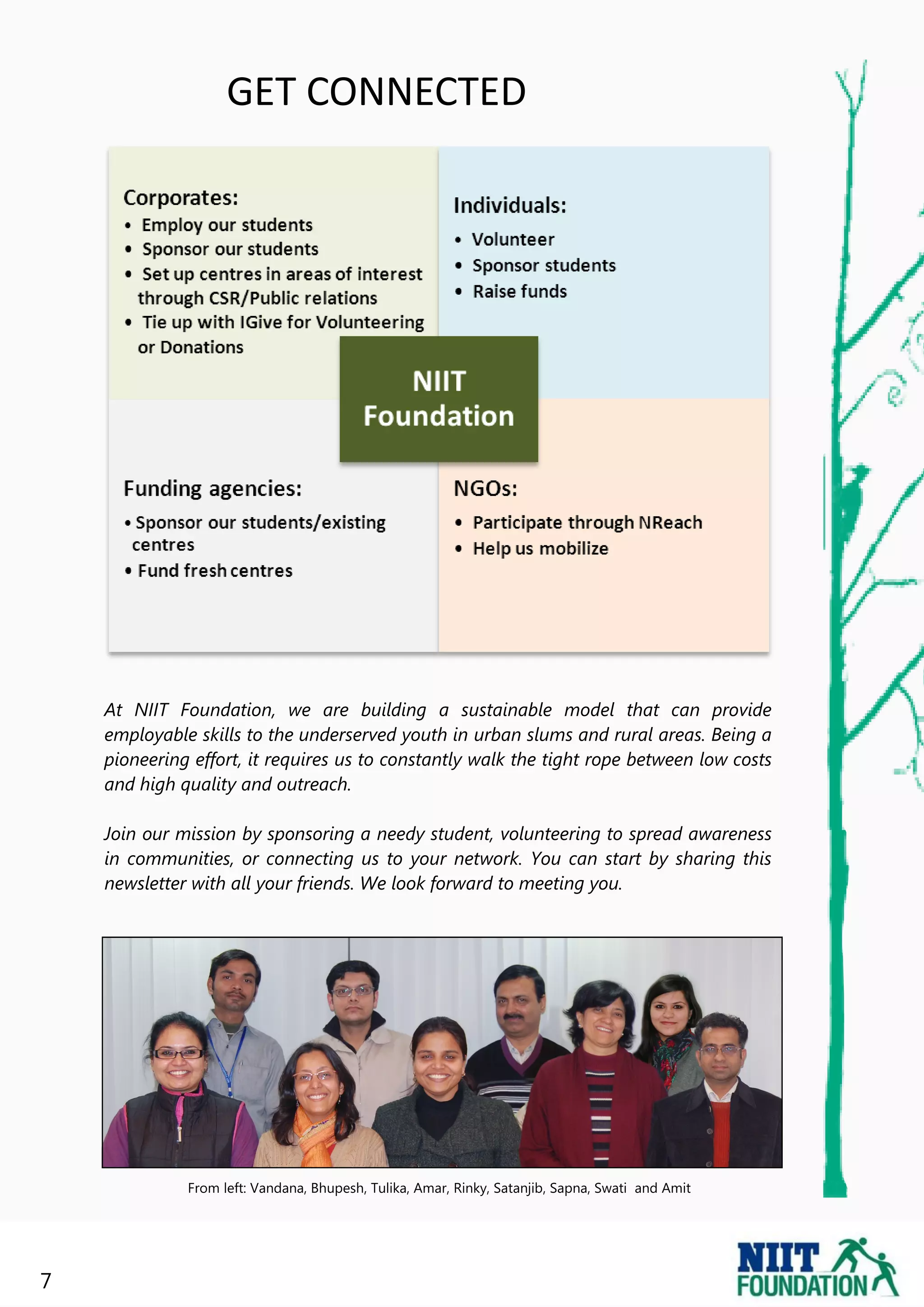 GET CONNECTED




    At NIIT Foundation, we are building a sustainable model that can provide
    employable skills to the underserved youth in urban slums and rural areas. Being a
    pioneering effort, it requires us to constantly walk the tight rope between low costs
    and high quality and outreach.

    Join our mission by sponsoring a needy student, volunteering to spread awareness
    in communities, or connecting us to your network. You can start by sharing this
    newsletter with all your friends. We look forward to meeting you.




              From left: Vandana, Bhupesh, Tulika, Amar, Rinky, Satanjib, Sapna, Swati and Amit




7
 