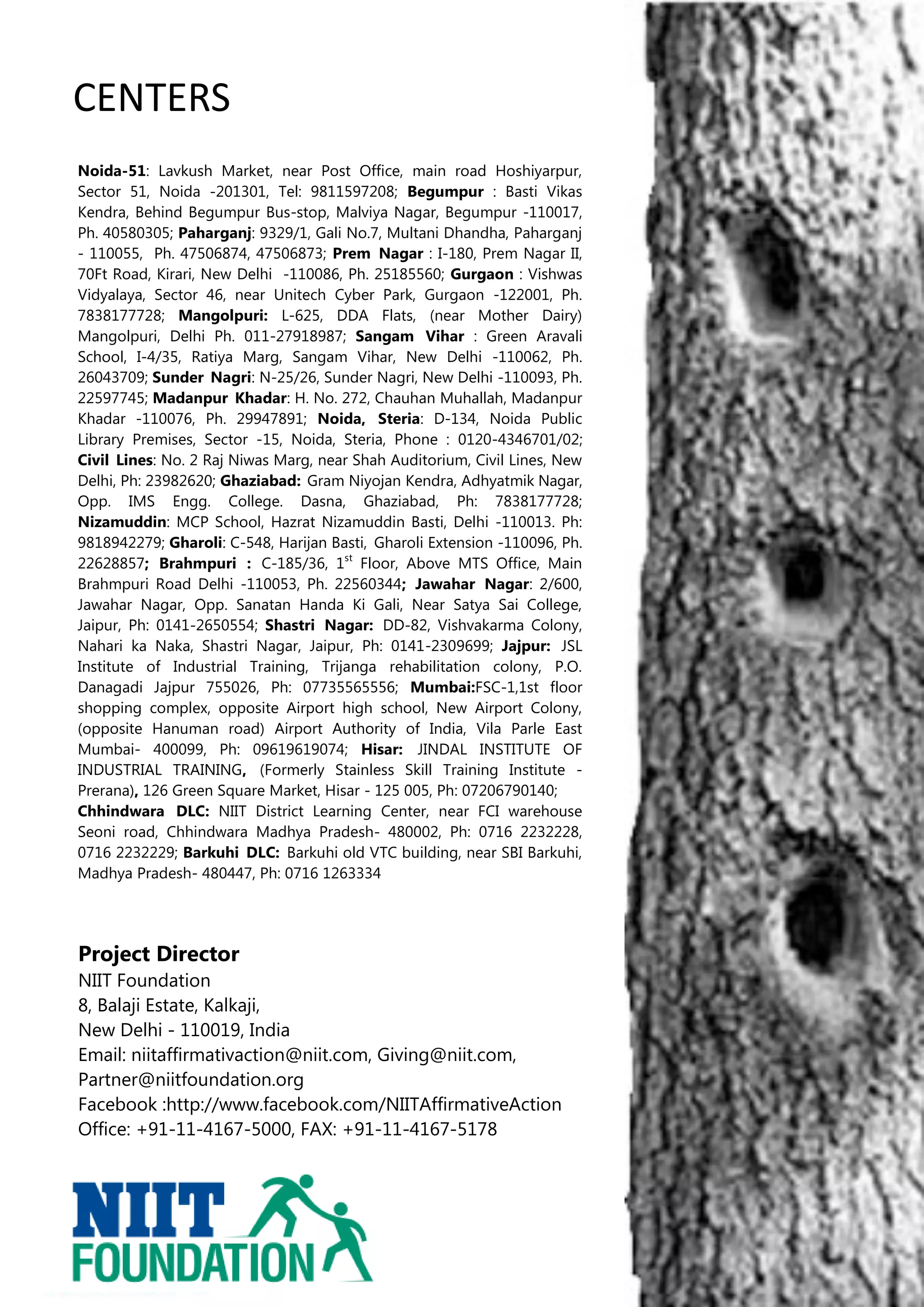 CENTERS
Noida-51: Lavkush Market, near Post Office, main road Hoshiyarpur,
Sector 51, Noida -201301, Tel: 9811597208; Begumpur : Basti Vikas
Kendra, Behind Begumpur Bus-stop, Malviya Nagar, Begumpur -110017,
Ph. 40580305; Paharganj: 9329/1, Gali No.7, Multani Dhandha, Paharganj
- 110055, Ph. 47506874, 47506873; Prem Nagar : I-180, Prem Nagar II,
70Ft Road, Kirari, New Delhi -110086, Ph. 25185560; Gurgaon : Vishwas
Vidyalaya, Sector 46, near Unitech Cyber Park, Gurgaon -122001, Ph.
7838177728; Mangolpuri: L-625, DDA Flats, (near Mother Dairy)
Mangolpuri, Delhi Ph. 011-27918987; Sangam Vihar : Green Aravali
School, I-4/35, Ratiya Marg, Sangam Vihar, New Delhi -110062, Ph.
26043709; Sunder Nagri: N-25/26, Sunder Nagri, New Delhi -110093, Ph.
22597745; Madanpur Khadar: H. No. 272, Chauhan Muhallah, Madanpur
Khadar -110076, Ph. 29947891; Noida, Steria: D-134, Noida Public
Library Premises, Sector -15, Noida, Steria, Phone : 0120-4346701/02;
Civil Lines: No. 2 Raj Niwas Marg, near Shah Auditorium, Civil Lines, New
Delhi, Ph: 23982620; Ghaziabad: Gram Niyojan Kendra, Adhyatmik Nagar,
Opp. IMS Engg. College. Dasna, Ghaziabad, Ph: 7838177728;
Nizamuddin: MCP School, Hazrat Nizamuddin Basti, Delhi -110013. Ph:
9818942279; Gharoli: C-548, Harijan Basti, Gharoli Extension -110096, Ph.
22628857; Brahmpuri : C-185/36, 1st Floor, Above MTS Office, Main
Brahmpuri Road Delhi -110053, Ph. 22560344; Jawahar Nagar: 2/600,
Jawahar Nagar, Opp. Sanatan Handa Ki Gali, Near Satya Sai College,
Jaipur, Ph: 0141-2650554; Shastri Nagar: DD-82, Vishvakarma Colony,
Nahari ka Naka, Shastri Nagar, Jaipur, Ph: 0141-2309699; Jajpur: JSL
Institute of Industrial Training, Trijanga rehabilitation colony, P.O.
Danagadi Jajpur 755026, Ph: 07735565556; Mumbai:FSC-1,1st floor
shopping complex, opposite Airport high school, New Airport Colony,
(opposite Hanuman road) Airport Authority of India, Vila Parle East
Mumbai- 400099, Ph: 09619619074; Hisar: JINDAL INSTITUTE OF
INDUSTRIAL TRAINING, (Formerly Stainless Skill Training Institute -
Prerana), 126 Green Square Market, Hisar - 125 005, Ph: 07206790140;
Chhindwara DLC: NIIT District Learning Center, near FCI warehouse
Seoni road, Chhindwara Madhya Pradesh- 480002, Ph: 0716 2232228,
0716 2232229; Barkuhi DLC: Barkuhi old VTC building, near SBI Barkuhi,
Madhya Pradesh- 480447, Ph: 0716 1263334




Project Director
NIIT Foundation
8, Balaji Estate, Kalkaji,
New Delhi - 110019, India
Email: niitaffirmativaction@niit.com, Giving@niit.com,
Partner@niitfoundation.org
Facebook :http://www.facebook.com/NIITAffirmativeAction
Office: +91-11-4167-5000, FAX: +91-11-4167-5178




                                                                            8
 