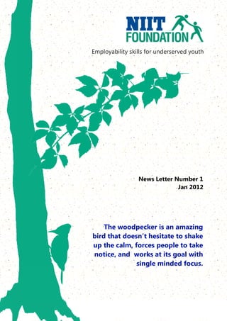 Employability skills for underserved youth




                 News Letter Number 1
                              Jan 2012




    The woodpecker is an amazing
bird that doesn’t hesitate to shake
up the calm, forces people to take
notice, and works at its goal with
              single minded focus.
 
