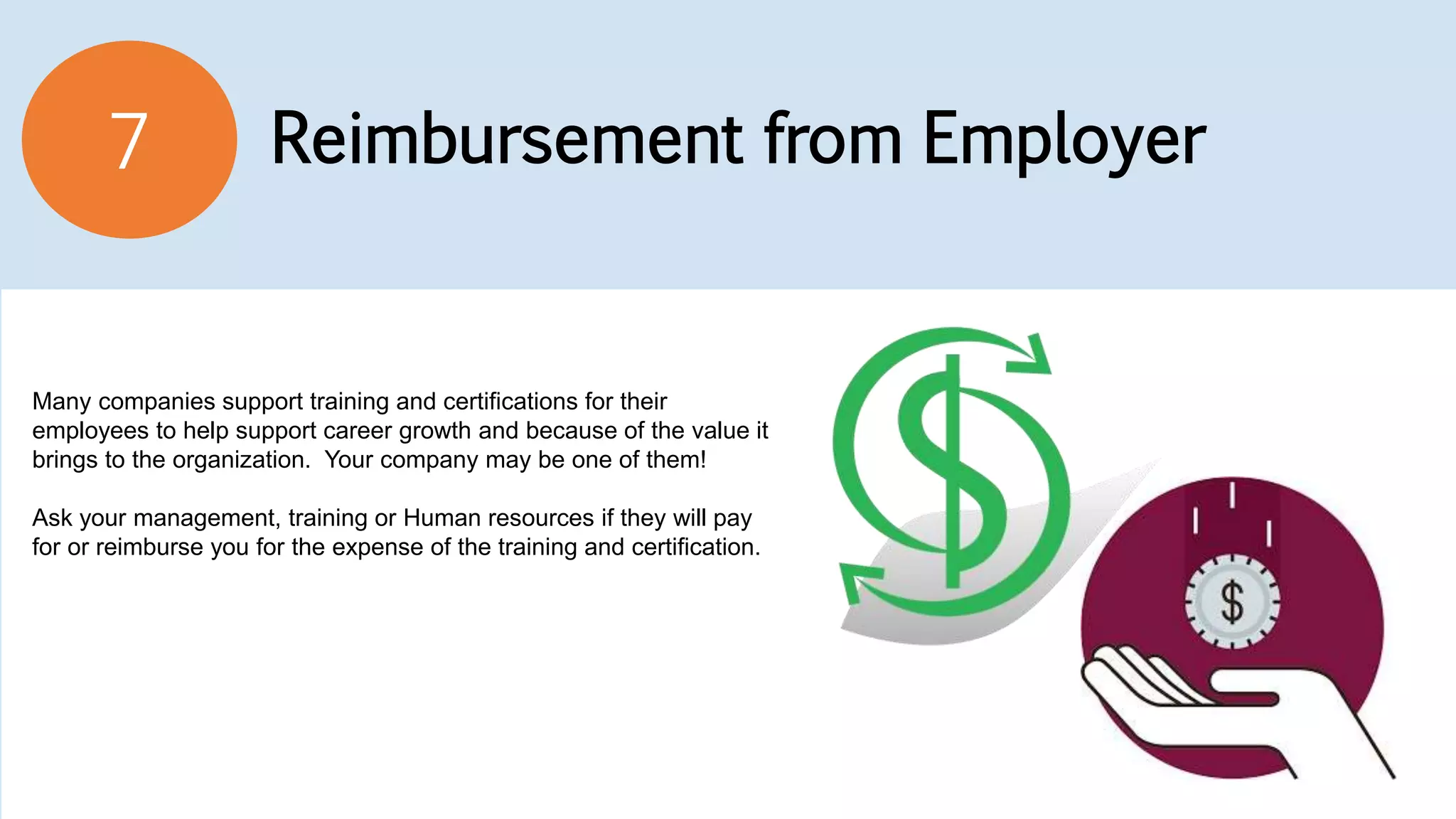 Reimbursement from Employer7
Many companies support training and certifications for their
employees to help support career growth and because of the value it
brings to the organization. Your company may be one of them!
Ask your management, training or Human resources if they will pay
for or reimburse you for the expense of the training and certification.
 
