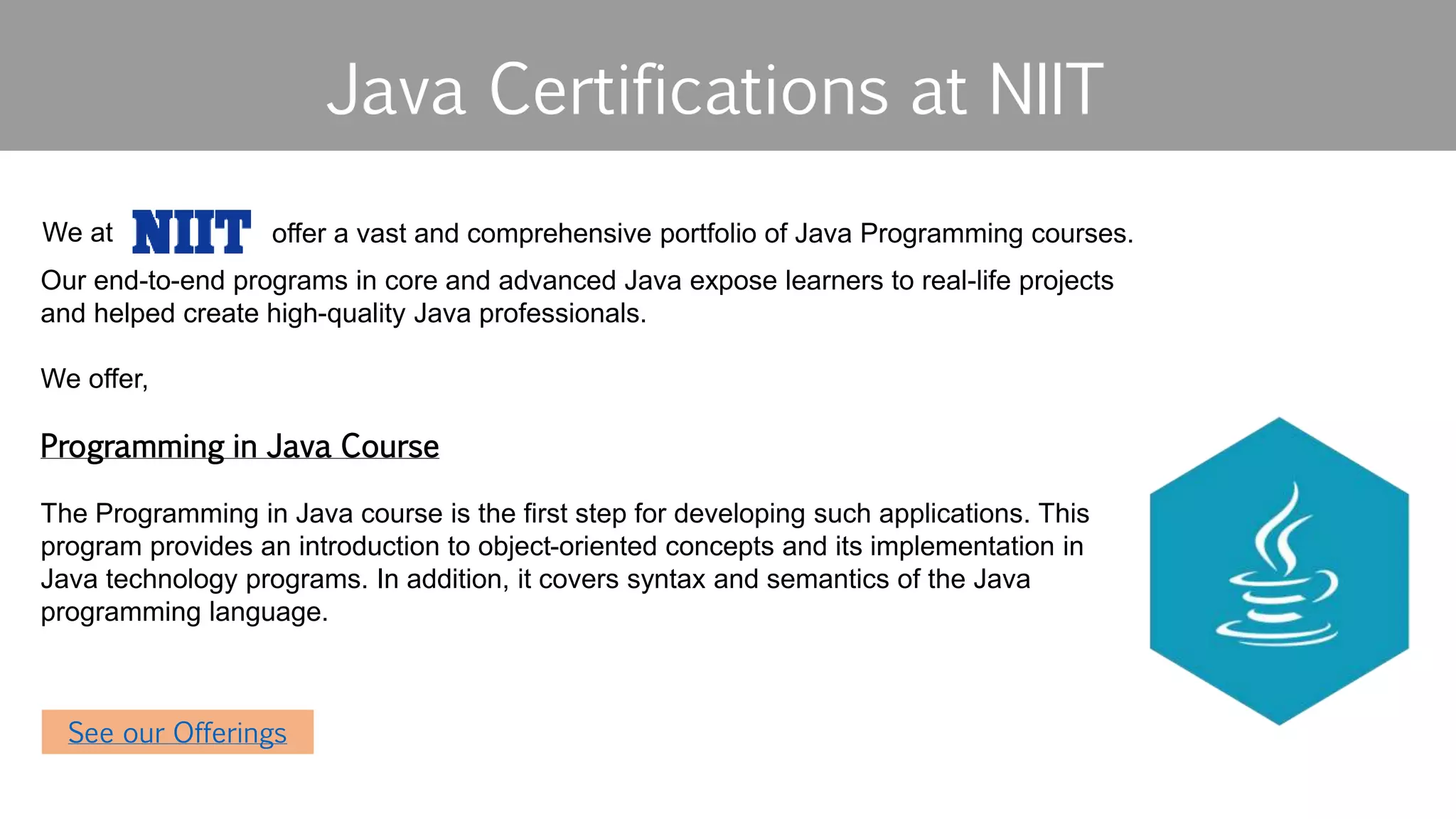 Java Certifications at NIIT
See our offerings
We at
Our end-to-end programs in core and advanced Java expose learners to real-life projects
and helped create high-quality Java professionals.
We offer,
Programming in Java Course
​​The Programming in Java course is the first step for developing such applications. This
program provides an introduction to object-oriented concepts and its implementation in
Java technology programs. In addition, it covers syntax and semantics of the Java
programming language.
See our Offerings
offer a vast and comprehensive portfolio of Java Programming courses.
 