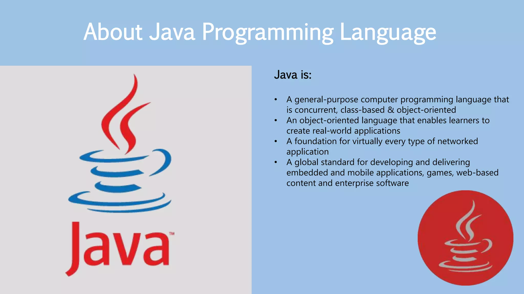 Java is:
• A general-purpose computer programming language that
is concurrent, class-based & object-oriented
• An object-oriented language that enables learners to
create real-world applications
• A foundation for virtually every type of networked
application
• A global standard for developing and delivering
embedded and mobile applications, games, web-based
content and enterprise software
About Java Programming Language
 