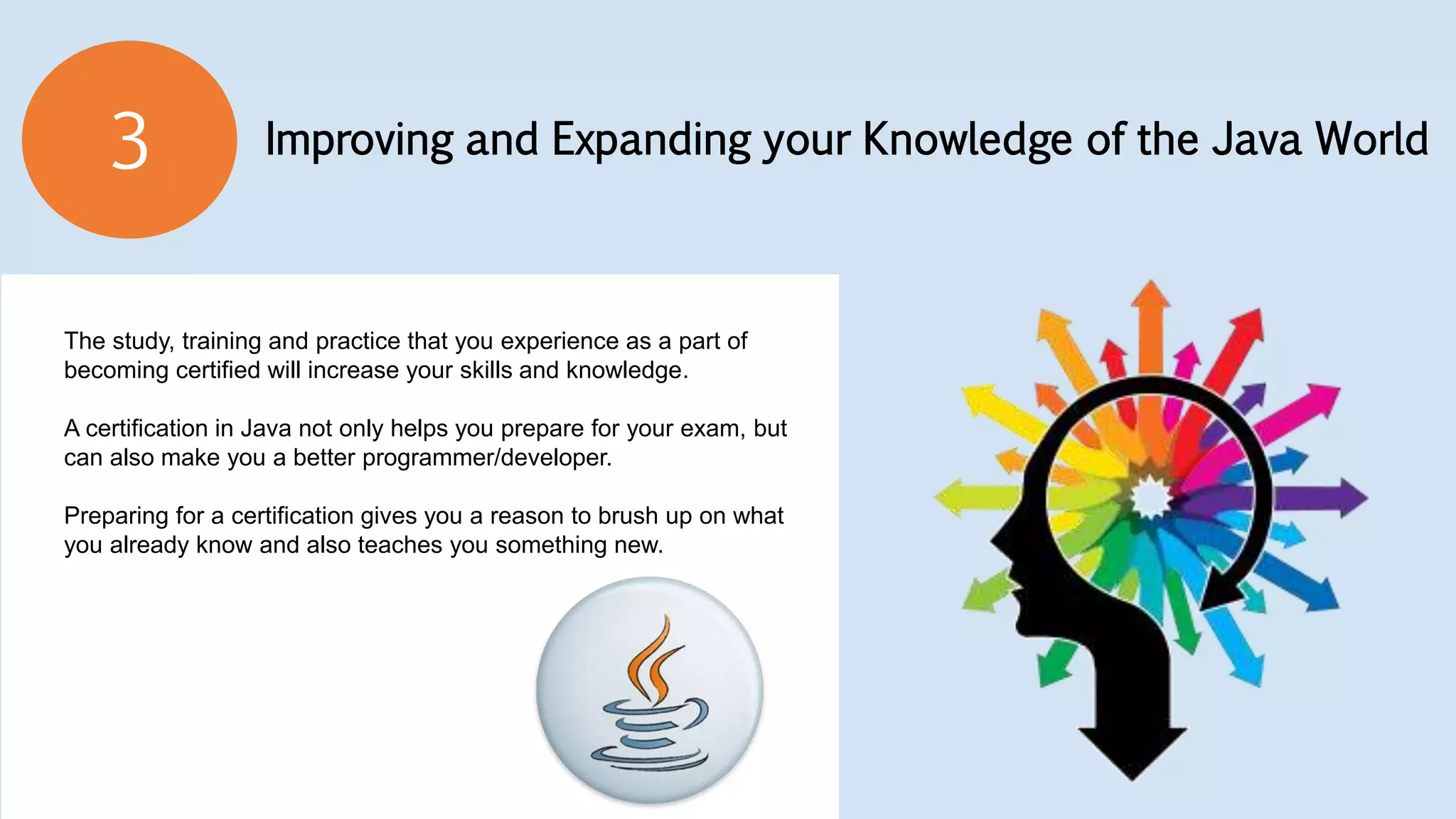Improving and Expanding your Knowledge of the Java World3
The study, training and practice that you experience as a part of
becoming certified will increase your skills and knowledge.
A certification in Java not only helps you prepare for your exam, but
can also make you a better programmer/developer.
Preparing for a certification gives you a reason to brush up on what
you already know and also teaches you something new.
 