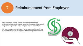 Reimbursement from Employer7
Many companies support training and certifications for their
employees to help support career growth and because of the value it
brings to the organization. Your company may be one of them!
Ask your management, training or Human resources if they will pay
for or reimburse you for the expense of the training and certification.
 