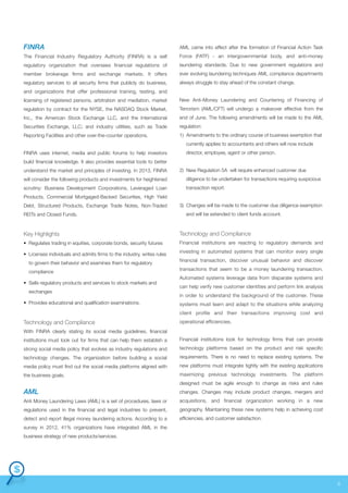 FINRA

AML came into effect after the formation of Financial Action Task

The Financial Industry Regulatory Authority (FINRA) is a self

Force (FATF) - an intergovernmental body, and anti-money

regulatory organization that oversees financial regulations of

laundering standards. Due to new government regulations and

member brokerage firms and exchange markets. It offers

ever evolving laundering techniques AML compliance departments

regulatory services to all security firms that publicly do business,

always struggle to stay ahead of the constant change.

and organizations that offer professional training, testing, and
licensing of registered persons, arbitration and mediation, market

New Anti-Money Laundering and Countering of Financing of

regulation by contract for the NYSE, the NASDAQ Stock Market,

Terrorism (AML/CFT) will undergo a makeover effective from the

Inc., the American Stock Exchange LLC, and the International

end of June. The following amendments will be made to the AML

Securities Exchange, LLC; and industry utilities, such as Trade

regulation:

Reporting Facilities and other over-the-counter operations.

1) Amendments to the ordinary course of business exemption that
currently applies to accountants and others will now include

FINRA uses internet, media and public forums to help investors

director, employee, agent or other person.

build financial knowledge. It also provides essential tools to better
understand the market and principles of investing. In 2013, FINRA

2) New Regulation 5A will require enhanced customer due

will consider the following products and investments for heightened

diligence to be undertaken for transactions requiring suspicious

scrutiny: Business Development Corporations, Leveraged Loan

transaction report.

Products, Commercial Mortgaged-Backed Securities, High Yield
Debt, Structured Products, Exchange Trade Notes, Non-Traded
REITs and Closed Funds.

3) Changes will be made to the customer due diligence exemption
and will be extended to client funds account.

Key Highlights

Technology and Compliance

• Regulates trading in equities, corporate bonds, security futures

Financial institutions are reacting to regulatory demands and

• Licenses individuals and admits firms to the industry, writes rules
to govern their behavior and examines them for regulatory
compliance
• Sells regulatory products and services to stock markets and
exchanges
• Provides educational and qualification examinations.

investing in automated systems that can monitor every single
financial transaction, discover unusual behavior and discover
transactions that seem to be a money laundering transaction.
Automated systems leverage data from disparate systems and
can help verify new customer identities and perform link analysis
in order to understand the background of the customer. These
systems must learn and adapt to the situations while analyzing
client profile and their transactions improving cost and

Technology and Compliance

operational efficiencies.

With FINRA clearly stating its social media guidelines, financial
institutions must look out for firms that can help them establish a

Financial institutions look for technology firms that can provide

strong social media policy that evolves as industry regulations and

technology platforms based on the product and risk specific

technology changes. The organization before building a social

requirements. There is no need to replace existing systems. The

media policy must find out the social media platforms aligned with

new platforms must integrate tightly with the existing applications

the business goals.

maximizing previous technology investments. The platform
designed must be agile enough to change as risks and rules

AML

changes. Changes may include product changes, mergers and

Anti Money Laundering Laws (AML) is a set of procedures, laws or

acquisitions, and financial organization working in a new

regulations used in the financial and legal industries to prevent,

geography. Maintaining these new systems help in achieving cost

detect and report illegal money laundering actions. According to a

efficiencies, and customer satisfaction.

survey in 2012, 41% organizations have integrated AML in the
business strategy of new products/services.

6

 
