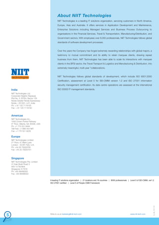 About NIIT Technologies
NIIT Technologies is a leading IT solutions organization, servicing customers in North America,
Europe, Asia and Australia. It offers services in Application Development and Maintenance,
Enterprise Solutions including Managed Services and Business Process Outsourcing to
organisations in the Financial Services, Travel & Transportation, Manufacturing/Distribution, and
Government sectors. With employees over 8,000 professionals, NIIT Technologies follows global
standards of software development processes.

Over the years the Company has forged extremely rewarding relationships with global majors, a
testimony to mutual commitment and its ability to retain marquee clients, drawing repeat
business from them. NIIT Technologies has been able to scale its interactions with marquee
clients in the BFSI sector, the Travel Transport & Logistics and Manufacturing & Distribution, into
extremely meaningful, multi-year "collaborations.

NIIT Technologies follows global standards of development, which include ISO 9001:2000
Certification, assessment at Level 5 for SEI-CMMi version 1.2 and ISO 27001 information
security management certification. Its data centre operations are assessed at the international

India

ISO 20000 IT management standards.

NIIT Technologies Ltd.
Corporate Heights (Tapasya)
Plot No. 5, EFGH, Sector 126
Noida-Greater Noida Expressway
Noida – 201301, U.P., India
Ph: + 91 120 7119100
Fax: + 91 120 7119150

Americas
NIIT Technologies Inc.,
1050 Crown Pointe Parkway
5th Floor, Atlanta, GA 30338, USA
Ph: +1 770 551 9494
Toll Free: +1 888 454 NIIT
Fax: +1 770 551 9229

Europe
NIIT Technologies Limited
2nd Floor, 47 Mark Lane
London - EC3R 7QQ, U.K.
Ph: +44 20 70020700
Fax: +44 20 70020701

Singapore
NIIT Technologies Pte. Limited
31 Kaki Bukit Road 3
#05-13 Techlink
Singapore 417818
Ph: +65 68488300
Fax: +65 68488322

Write to us at marketing@niit-tech.com

www.niit-tech.com

D_46_151113

A leading IT solutions organization | 21 locations and 16 countries | 8000 professionals | Level 5 of SEI-CMMi, ver1.2
ISO 27001 certified | Level 5 of People CMM Framework

 
