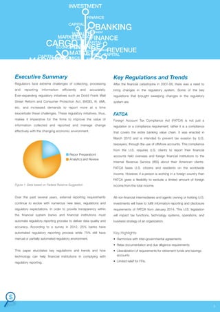 INVESTMENT
FINANCE
CAPITAL

BANKING

INVESTMENT
WEALTH
FINAANCE
MARKET
INVESTMENT FINANCE

CARGO CAPITAL
ECONOMICS
FINANCE

REVENUE
REVENUE
MATKET
INVESTMENT CAPITAL

CAPITAL ECONOMICS

MARKET

FINANCE

Executive Summary

Key Regulations and Trends

Regulators face extreme challenges of collecting, processing

After the financial catastrophe in 2007-08, there was a need to

and

accurately.

bring changes in the regulatory system. Some of the key

Ever-expanding regulatory initiatives such as Dodd Frank Wall

regulations that brought sweeping changes in the regulatory

Street Reform and Consumer Protection Act, BASEL III, AML

system are:

reporting

information

efficiently

and

etc. and increased demands to report more at a time
exacerbate these challenges. These regulatory initiatives, thus,

FATCA

makes it imperative for the firms to improve the value of

Foreign Account Tax Compliance Act (FATCA) is not just a

information collected and reported and manage change

regulation or a compliance requirement; rather it is a compliance

effectively with the changing economic environment.

that covers the entire banking value chain. It was enacted in
March 2010 and is intended to prevent tax evasion by U.S.
taxpayers, through the use of offshore accounts. This compliance
from the U.S. requires U.S. clients to report their financial

Repor Preparationt
Analytics and Review

accounts held overseas and foreign financial institutions to the
Internal Revenue Service (IRS) about their American clients.
FATCA taxes U.S. citizens and residents on the worldwide
income. However, if a person is working in a foreign country then
FATCA gives a flexibility to exclude a limited amount of foreign

Figure 1: Data based on Federal Reserve Suggestion

income from the total income.

Over the past several years, external reporting requirements

All non-financial intermediaries and agents owning or holding U.S.

continue to evolve with numerous new laws, regulations and

investments will have to fulfill information reporting and disclosure

regulatory expectations. In order to provide transparency within

requirements of FATCA from January 2014. This U.S. legislation

the financial system banks and financial institutions must

will impact tax functions, technology systems, operations, and

automate regulatory reporting process to deliver data quality and

business strategy of an organization.

accuracy. According to a survey in 2012, 25% banks have
automated regulatory reporting process while 75% still have

Key Highlights

manual or partially automated regulatory environment.

• Harmonize with inter-governmental agreements
• Relax documentation and due diligence requirements

This paper elucidates key regulations and trends and how
technology can help financial institutions in complying with

• Liberalization of requirements for retirement funds and savings
accounts

regulatory reporting.

• Limited relief for FFIs.

3

 