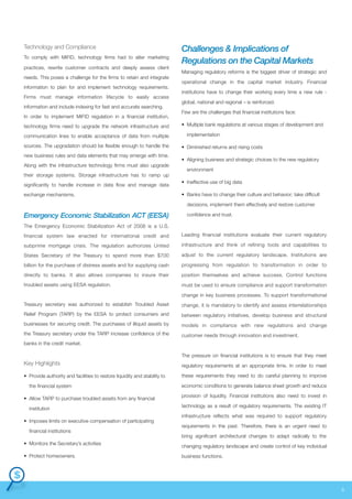 Technology and Compliance
To comply with MiFID, technology firms had to alter marketing
practices, rewrite customer contracts and deeply assess client
needs. This poses a challenge for the firms to retain and integrate
information to plan for and implement technology requirements.
Firms must manage information lifecycle to easily access
information and include indexing for fast and accurate searching.
In order to implement MiFID regulation in a financial institution,
technology firms need to upgrade the network infrastructure and
communication lines to enable acceptance of data from multiple
sources. The upgradation should be flexible enough to handle the
new business rules and data elements that may emerge with time.
Along with the infrastructure technology firms must also upgrade
their storage systems. Storage infrastructure has to ramp up
significantly to handle increase in data flow and manage data
exchange mechanisms.

Challenges & Implications of
Regulations on the Capital Markets
Managing regulatory reforms is the biggest driver of strategic and
operational change in the capital market industry. Financial
institutions have to change their working every time a new rule global, national and regional – is reinforced.
Few are the challenges that financial institutions face:
• Multiple bank regulations at various stages of development and
implementation
• Diminished returns and rising costs
• Aligning business and strategic choices to the new regulatory
environment
• Ineffective use of big data
• Banks have to change their culture and behavior; take difficult
decisions, implement them effectively and restore customer

Emergency Economic Stabilization ACT (EESA)

confidence and trust.

The Emergency Economic Stabilization Act of 2008 is a U.S.
financial system law enacted for international credit and

Leading financial institutions evaluate their current regulatory

subprime mortgage crisis. The regulation authorizes United

infrastructure and think of refining tools and capabilities to

States Secretary of the Treasury to spend more than $700

adjust to the current regulatory landscape. Institutions are

billion for the purchase of distress assets and for supplying cash

progressing from regulation to transformation in order to

directly to banks. It also allows companies to insure their

position themselves and achieve success. Control functions

troubled assets using EESA regulation.

must be used to ensure compliance and support transformation
change in key business processes. To support transformational

Treasury secretary was authorized to establish Troubled Asset

change, it is mandatory to identify and assess interrelationships

Relief Program (TARP) by the EESA to protect consumers and

between regulatory initiatives, develop business and structural

businesses for securing credit. The purchases of illiquid assets by

models in compliance with new regulations and change

the Treasury secretary under the TARP increase confidence of the

customer needs through innovation and investment.

banks in the credit market.
The pressure on financial institutions is to ensure that they meet

Key Highlights

regulatory requirements at an appropriate time. In order to meet

• Provide authority and facilities to restore liquidity and stability to

these requirements they need to do careful planning to improve

the financial system
• Allow TARP to purchase troubled assets from any financial
institution
• Imposes limits on executive compensation of participating
financial institutions
• Monitors the Secretary’s activities
• Protect homeowners.

economic conditions to generate balance sheet growth and reduce
provision of liquidity. Financial institutions also need to invest in
technology as a result of regulatory requirements. The existing IT
infrastructure reflects what was required to support regulatory
requirements in the past. Therefore, there is an urgent need to
bring significant architectural changes to adapt radically to the
changing regulatory landscape and create control of key individual
business functions.

8

 