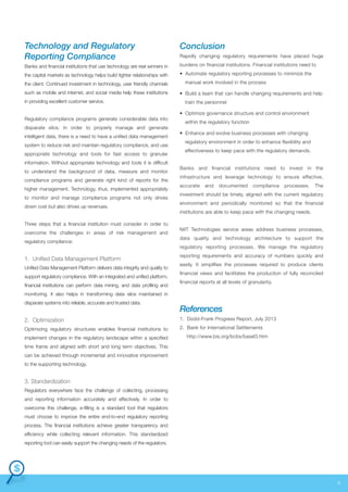 Technology and Regulatory
Reporting Compliance

Conclusion

Banks and financial institutions that use technology are real winners in

burdens on financial institutions. Financial institutions need to

the capital markets as technology helps build tighter relationships with

• Automate regulatory reporting processes to minimize the

the client. Continued investment in technology, user friendly channels
such as mobile and internet, and social media help these institutions
in providing excellent customer service.
Regulatory compliance programs generate considerable data into
disparate silos. In order to properly manage and generate
intelligent data, there is a need to have a unified data management
system to reduce risk and maintain regulatory compliance, and use
appropriate technology and tools for fast access to granular
information. Without appropriate technology and tools it is difficult
to understand the background of data, measure and monitor
compliance programs and generate right kind of reports for the
higher management. Technology, thus, implemented appropriately
to monitor and manage compliance programs not only drives
down cost but also drives up revenues.
Three steps that a financial institution must consider in order to
overcome the challenges in areas of risk management and
regulatory compliance:

1. Unified Data Management Platform
Unified Data Management Platform delivers data integrity and quality to
support regulatory compliance. With an integrated and unified platform,
financial institutions can perform data mining, and data profiling and

Rapidly changing regulatory requirements have placed huge

manual work involved in the process
• Build a team that can handle changing requirements and help
train the personnel
• Optimize governance structure and control environment
within the regulatory function
• Enhance and evolve business processes with changing
regulatory environment in order to enhance flexibility and
effectiveness to keep pace with the regulatory demands.
Banks and financial institutions need to invest in the
infrastructure and leverage technology to ensure effective,
accurate

and

documented

compliance

processes.

The

investment should be timely, aligned with the current regulatory
environment and periodically monitored so that the financial
institutions are able to keep pace with the changing needs.
NIIT Technologies service areas address business processes,
data quality and technology architecture to support the
regulatory reporting processes. We manage the regulatory
reporting requirements and accuracy of numbers quickly and
easily. It simplifies the processes required to produce clients
financial views and facilitates the production of fully reconciled
financial reports at all levels of granularity.

monitoring. It also helps in transforming data silos maintained in
disparate systems into reliable, accurate and trusted data.

References

2. Optimization

1. Dodd-Frank Progress Report, July 2013

Optimizing regulatory structures enables financial institutions to

2. Bank for International Settlements

implement changes in the regulatory landscape within a specified

http://www.bis.org/bcbs/basel3.htm

time frame and aligned with short and long term objectives. This
can be achieved through incremental and innovative improvement
to the supporting technology.

3. Standardization
Regulators everywhere face the challenge of collecting, processing
and reporting information accurately and effectively. In order to
overcome this challenge, e-filling is a standard tool that regulators
must choose to improve the entire end-to-end regulatory reporting
process. The financial institutions achieve greater transparency and
efficiency while collecting relevant information. This standardized
reporting tool can easily support the changing needs of the regulators.

9

 