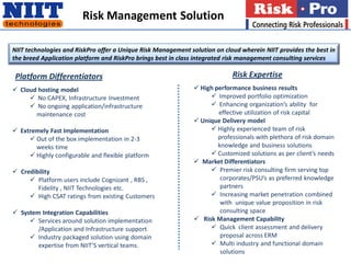 Risk Management Solution

NIIT technologies and RiskPro offer a Unique Risk Management solution on cloud wherein NIIT provides the best in
the breed Application platform and RiskPro brings best in class integrated risk management consulting services

 Platform Differentiators                                                   Risk Expertise
 Cloud hosting model                                          High performance business results
      No CAPEX, Infrastructure Investment                          Improved portfolio optimization
      No ongoing application/infrastructure                        Enhancing organization’s ability for
       maintenance cost                                               effective utilization of risk capital
                                                               Unique Delivery model
 Extremely Fast Implementation                                     Highly experienced team of risk
      Out of the box implementation in 2-3                           professionals with plethora of risk domain
       weeks time                                                     knowledge and business solutions
      Highly configurable and flexible platform                    Customized solutions as per client’s needs
                                                               Market Differentiators
 Credibility                                                       Premier risk consulting firm serving top
      Platform users include Cognizant , RBS ,                        corporates/PSU’s as preferred knowledge
        Fidelity , NIIT Technologies etc.                              partners
      High CSAT ratings from existing Customers                    Increasing market penetration combined
                                                                       with unique value proposition in risk
 System Integration Capabilities                                      consulting space
      Services around solution implementation                 Risk Management Capability
        /Application and Infrastructure support                     Quick client assessment and delivery
      Industry packaged solution using domain                         proposal across ERM
        expertise from NIIT’S vertical teams.                       Multi industry and functional domain
                                                                       solutions
 