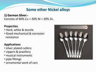 1) German Silver:-
Consists of 60% Cu + 20% Ni + 20% Zn.
Properties
• Hard, white & ductile
• Good mechanical & corrosion
resistance
Applications
• silver plated cutlery
• zippers & jewellery
• musical instruments
• pipe fittings
• ornamental work of cars
Some other Nickel alloys
 