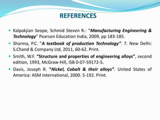 REFERENCES
 Kalpakjian Seope, Schmid Steven R.: “Manufacturing Engineering &
Technology” Pearson Education India, 2009, pp 183-185.
 Sharma, P.C. ”A textbook of production Technology”. 7. New Delhi:
S.Chand & Company Ltd, 2011, 60-62. Print.
 Smith, W.F. “Structure and properties of engineering alloys”, second
edition, 1993, McGraw-Hill, ISB 0-07-59172-5.
 Davis, Joseph R. ”Nickel, Cobalt & their alloys”. United States of
America: ASM International, 2000. 5-192. Print.
 