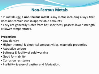 • In metallurgy, a non-ferrous metal is any metal, including alloys, that
does not contain iron in appreciable amounts.
• They are generally suffer from hot-shortness, possess lower strength
at lower temperatures.
Properties:-
• Low density
• Higher thermal & electrical conductivities, magnetic properties
• Attractive colours
• Softness & facility of cold working
• Good formability
• Corrosion resistance
• Fusibility & ease of casting and fabrication.
Non-Ferrous Metals
 