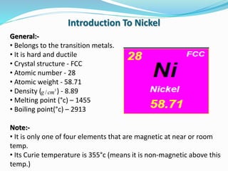General:-
• Belongs to the transition metals.
• It is hard and ductile
• Crystal structure - FCC
• Atomic number - 28
• Atomic weight - 58.71
• Density ( ) - 8.89
• Melting point (°c) – 1455
• Boiling point(°c) – 2913
Note:-
• It is only one of four elements that are magnetic at near or room
temp.
• Its Curie temperature is 355°c (means it is non-magnetic above this
temp.)
Introduction To Nickel
3
/cmg
 