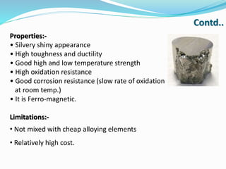 Properties:-
• Silvery shiny appearance
• High toughness and ductility
• Good high and low temperature strength
• High oxidation resistance
• Good corrosion resistance (slow rate of oxidation
at room temp.)
• It is Ferro-magnetic.
Limitations:-
• Not mixed with cheap alloying elements
• Relatively high cost.
Contd..
 