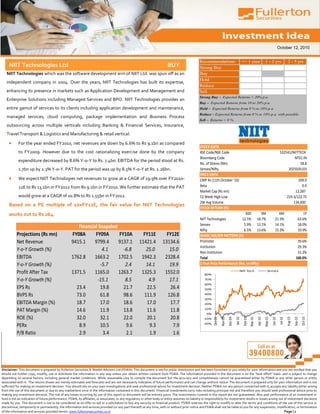 October 12, 2010


                                                                                                                                                   Recommendations                                <= 1 year                  1 - 2 yrs                    2 - 5 yrs
     NIIT Technologies Ltd                                                                                                 BUY                     Strong Buy
   NIIT Technologies which was the software development arm of NIIT Ltd. was spun off as an                                                        Buy
                                                                                                                                                   Hold
   independent company in 2004. Over the years, NIIT Technologies has built its expertise,
                                                                                                                                                   Reduce
   enhancing its presence in markets such as Application Development and Management and                                                            Sell
                                                                                                                                                   Strong Buy – Expected Returns > 20% p.a.
   Enterprise Solutions including Managed Services and BPO. NIIT Technologies provides an
                                                                                                                                                   Buy – Expected Returns from 10 to 20% p.a.
   entire gamut of services to its clients including application development and maintenance,                                                      Hold – Expected Returns from 0 % to 10% p.a.
                                                                                                                                                   Reduce – Expected Returns from 0 % to 10% p.a. with possible
   managed services, cloud computing, package implementation and Business Process                                                                  downside risk
                                                                                                                                                   Sell – Returns < 0 %
   outsourcing across multiple verticals including Banking & Financial Services, Insurance,
   Travel Transport & Logistics and Manufacturing & retail vertical.

            For the year ended FY2010, net revenues are down by 6.6% to Rs 9.1bn as compared
                                                                                                                                                   STOCK DATA
            to FY2009. However due to the cost rationalizing exercise done by the company                                                          BSE Code/NSE Code                                                                            532541/NIITTECH
                                                                                                                                                   Bloomberg Code                                                                                       NTEC:IN
            expenditure decreased by 8.6% Y-o-Y to Rs. 7.4bn. EBITDA for the period stood at Rs.
                                                                                                                                                   No. of Shares (Mn)                                                                                       58.8
            1.7bn up by 2.3% Y-o-Y. PAT for the period was up by 8.5% Y-o-Y at Rs. 1.26bn.                                                         Sensex/Nifty                                                                                      20250/6103
                                                                                                                                                   PRICE DATA
            We expect NIIT Technologies net revenues to grow at a CAGR of 19.9% over FY2010-                                                       CMP Rs (11th October '10)                                                                                    209.0
            12E to Rs 13.1bn in FY2012 from Rs 9.1bn in FY2010. We further estimate that the PAT                                                   Beta                                                                                                           0.9
                                                                                                                                                   Market Cap (Rs mn)                                                                                         12,287
            would grow at a CAGR of 10.8% to Rs 1.55bn in FY2012.                                                                                  52 Week High-Low                                                                                      219.3/122.75
                                                                                                                                                   2W Avg Volume                                                                                             134,000
     Based on a PE multiple of 10xFY12E, the fair value for NIIT Technologies
                                                                                                                                                   STOCK RETURN (%)
     works out to Rs 264.                                                                                                                                                        30D        3M                                              6M                           1Y
                                                                                                                                                   NIIT Technologies          12.5% 18.7%                                                 21.3%                       63.6%
                                                                                                                                                   Sensex                      5.9% 13.1%                                                 14.1%                       18.0%
                                                       Financial Snapshot
                                                                                                                                                   Nifty                       6.5% 13.6%                                                 15.3%                       19.9%
           Projections (Rs mn)                      FY08A      FY09A      FY10A                         FY11E             FY12E                    SHARE HOLDER PATTERN (%)
           Net Revenue                              9415.1     9799.4     9137.1                      11421.4           13134.6                    Promoter                                                                                                         39.6%
                                                                                                                                                   Institution                                                                                                      29.3%
           Y-o-Y Growth (%)                                        4.1      -6.8                         25.0              15.0                    Non Institution                                                                                                  31.2%
           EBITDA                                   1762.8     1663.2     1702.5                       1942.3            2328.4                    Total                                                                                                           100.0%
           Y-o-Y Growth (%)                                       -5.7       2.4                         14.1              19.9                    1 Year Price Performance (Rel. to Nifty)

           Profit After Tax                         1371.5     1165.0     1263.7                       1325.3            1552.0                        80%
                                                                                                                                                                                              NIIT Tech                         Sensex


           Y-o-Y Growth (%)                                     -15.1        8.5                          4.9              17.1                        70%
                                                                                                                                                       60%
           EPS Rs                                     23.4        19.8      21.7                         22.5              26.4                        50%

           BVPS Rs                                    73.0        61.8      98.6                        111.9             126.8                        40%
                                                                                                                                                       30%
           EBITDA Margin (%)                          18.7        17.0      18.6                         17.0              17.7                        20%

           PAT Margin (%)                             14.6        11.9      13.8                         11.6              11.8                        10%
                                                                                                                                                        0%
           ROE (%)                                    32.0        32.1      22.0                         20.1              20.8
                                                                                                                                                                                Dec-09
                                                                                                                                                              Oct-09




                                                                                                                                                                                                                                                         Aug-10


                                                                                                                                                                                                                                                                           Oct-10
                                                                                                                                                                                                                    Apr-10
                                                                                                                                                                                         Jan-10
                                                                                                                                                                       Nov-09




                                                                                                                                                                                                  Feb-10




                                                                                                                                                                                                                                                                  Sep-10
                                                                                                                                                                                                                             May-10
                                                                                                                                                                                                                                      Jun-10
                                                                                                                                                                                                                                                Jul-10
                                                                                                                                                                                                           Mar-10




                                                                                                                                                      -10%
                                                                                                                                                      -20%
           PERx                                        8.9        10.5       9.6                          9.3               7.9
           P/B Ratio                                   2.9         3.4       2.1                          1.9               1.6




Disclaimer: This document is prepared by Fullerton Securities & Wealth Advisors Ltd (FSWA). This document is not for public distribution and has been furnished to you solely for your information and you are notified that you
should not further copy, modify, use or distribute the information in any way unless you obtain written consent from FSWA. The information provided in the document is on the "best effort" basis and is subject to change
depending on several factors, including general market conditions. While reasonable care to compile the document but the accuracy and completeness cannot be guaranteed either by FSWA or any other person or entity
associated with it. The returns shown are merely estimates and forecasts and are not necessarily indicative of future performance and can change without notice. The document is prepared only for your information and is not
sufficient for making an investment decision. You should rely on your own investigations and seek professional advice for investment decision. Neither FSWA nor any person connected with it, accepts any liability either arising
from the use of this document or due to any inadvertent error in the information contained in this document. Financial investments carry risks including principal risk and therefore you should seek professional advice prior to
making any investment decision. The risk of any losses occurring by use of this report or document will be entirely yours. The investments covered in this report are not guaranteed. Also past performance of an investment or
fund is not an indication of future performance. FSWA, its affiliates, or associates, or any regulatory or other body or entity assumes no liability or responsibility for investment results or losses arising out of investment decisions
made by you. This document is not to be considered as an offer to sell or a solicitation to buy any security or financial product. FSWA reserves the right to modify or alter the terms and conditions of the use of this service or
discontinue, temporarily or permanently, the information and services provided (or any part thereof) at any time, with or without prior notice and FSWA shall not be liable to you for any suspension, modification, or termination
of the information and services provided herein. www.fullertonsecurities.co.in                                                                                                                                      Page | 1
 